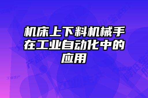 機床上下料機械手在工業(yè)自動(dòng)化中的應用