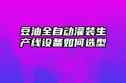 豆油全自動(dòng)灌裝生產(chǎn)線(xiàn)設備如何選型