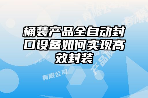 桶裝產(chǎn)品全自動(dòng)封口設備如何實(shí)現高效封裝