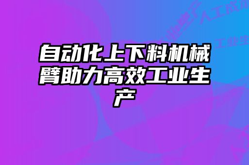自動(dòng)化上下料機械臂助力高效工業(yè)生產(chǎn)