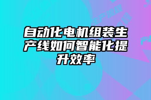 自動(dòng)化電機組裝生產(chǎn)線(xiàn)如何智能化提升效率