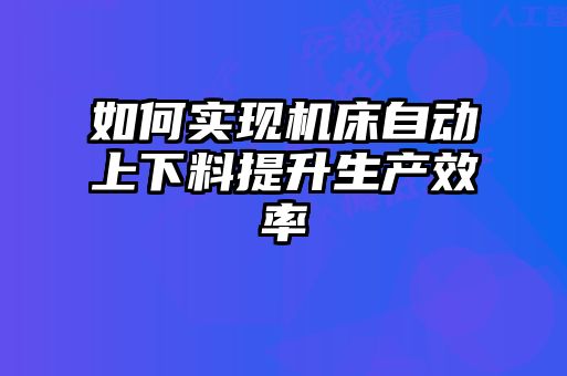 如何實(shí)現機床自動(dòng)上下料提升生產(chǎn)效率