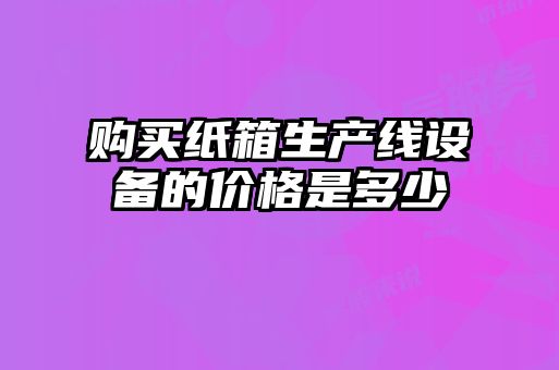購買(mǎi)紙箱生產(chǎn)線(xiàn)設備的價(jià)格是多少