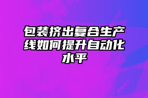 包裝擠出復合生產(chǎn)線(xiàn)如何提升自動(dòng)化水平