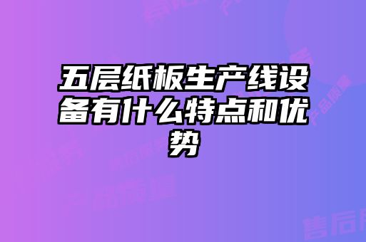 五層紙板生產(chǎn)線(xiàn)設備有什么特點(diǎn)和優(yōu)勢