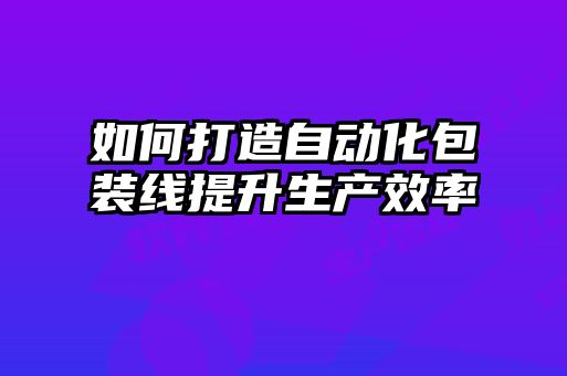 如何打造自動(dòng)化包裝線(xiàn)提升生產(chǎn)效率