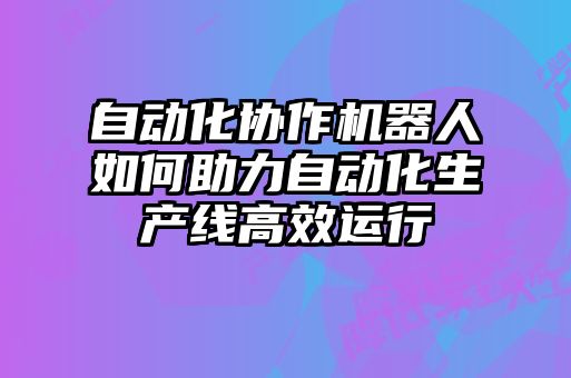 自動(dòng)化協(xié)作機器人如何助力自動(dòng)化生產(chǎn)線(xiàn)高效運行
