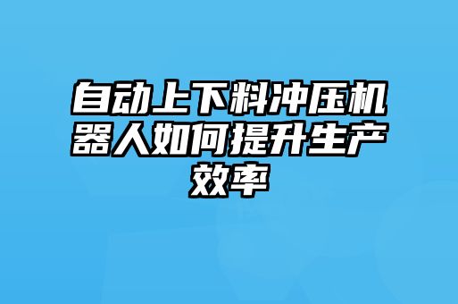 自動(dòng)上下料沖壓機器人如何提升生產(chǎn)效率