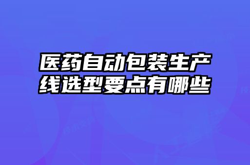 醫藥自動(dòng)包裝生產(chǎn)線(xiàn)選型要點(diǎn)有哪些