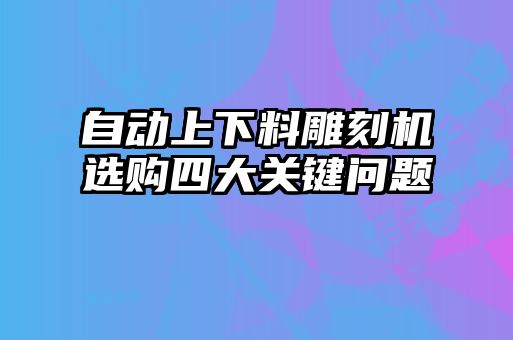 自動(dòng)上下料雕刻機選購四大關(guān)鍵問(wèn)題