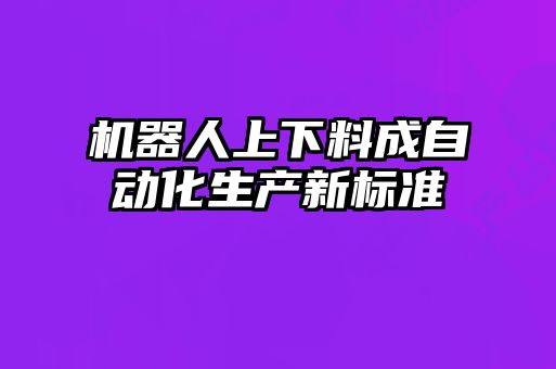 機器人上下料成自動(dòng)化生產(chǎn)新標準