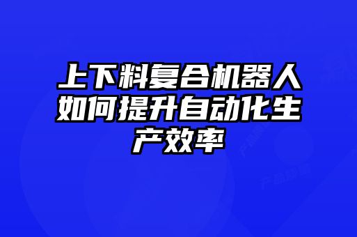上下料復合機器人如何提升自動(dòng)化生產(chǎn)效率