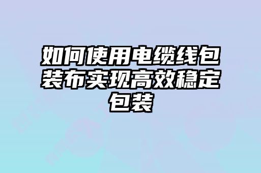 如何使用電纜線(xiàn)包裝布實(shí)現高效穩定包裝