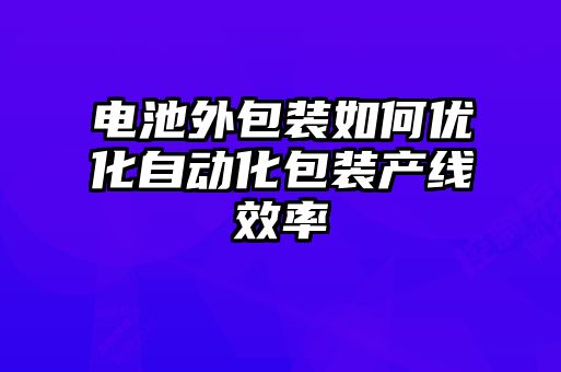 電池外包裝如何優(yōu)化自動(dòng)化包裝產(chǎn)線(xiàn)效率