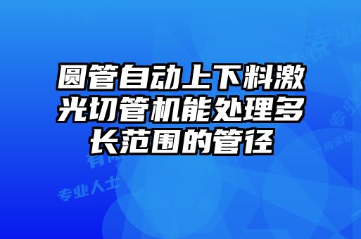 圓管自動(dòng)上下料激光切管機能處理多長(cháng)范圍的管徑