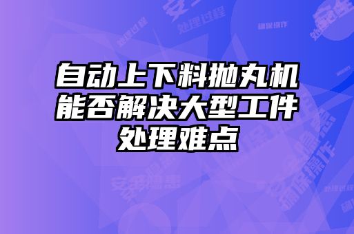 自動(dòng)上下料拋丸機能否解決大型工件處理難點(diǎn)