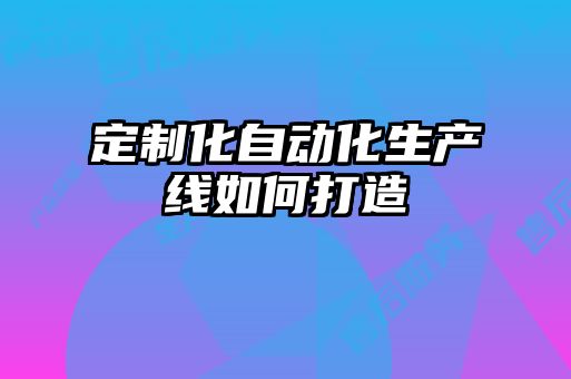 定制化自動(dòng)化生產(chǎn)線(xiàn)如何打造