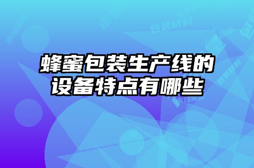 蜂蜜包裝生產(chǎn)線(xiàn)的設備特點(diǎn)有哪些