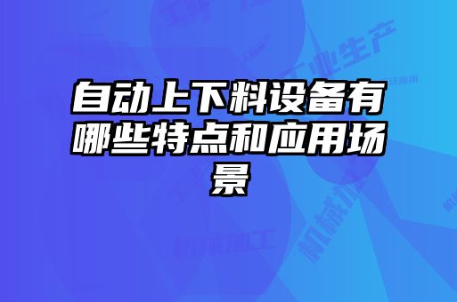 自動(dòng)上下料設備有哪些特點(diǎn)和應用場(chǎng)景