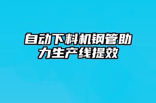 自動(dòng)下料機鋼管助力生產(chǎn)線(xiàn)提效