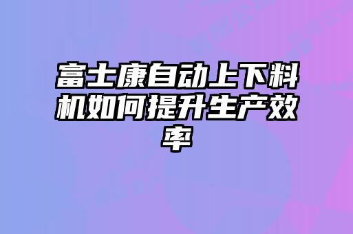 富士康自動(dòng)上下料機如何提升生產(chǎn)效率