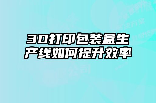 3D打印包裝盒生產(chǎn)線(xiàn)如何提升效率