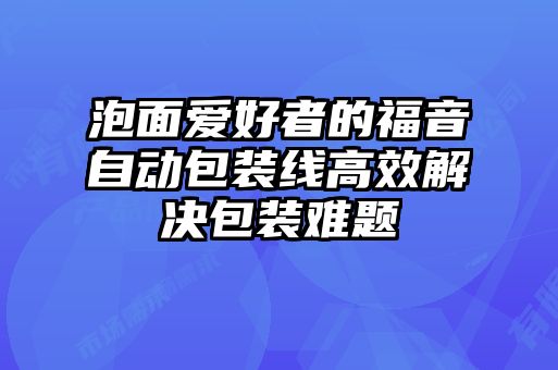 泡面愛(ài)好者的福音自動(dòng)包裝線(xiàn)高效解決包裝難題