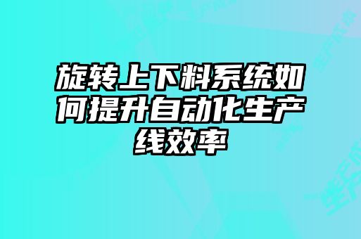 旋轉上下料系統如何提升自動(dòng)化生產(chǎn)線(xiàn)效率