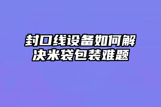 封口線(xiàn)設備如何解決米袋包裝難題